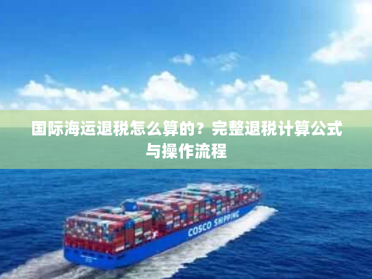 国际海运退税怎么算的?完整退税计算公式与操作流程 国际海运退税怎么算的?完整退税计算公式与操作流程