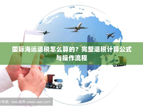 国际海运退税怎么算的?完整退税计算公式与操作流程 国际海运退税怎么算的?完整退税计算公式与操作流程