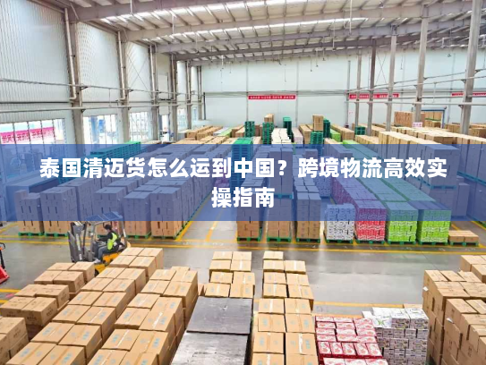 泰国清迈货怎么运到中国?跨境物流高效实操指南 泰国清迈货怎么运到中国?跨境物流高效实操指南