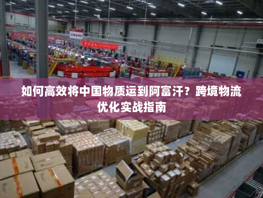 如何高效将中国物质运到阿富汗?跨境物流优化实战指南 如何高效将中国物质运到阿富汗?跨境物流优化实战指南