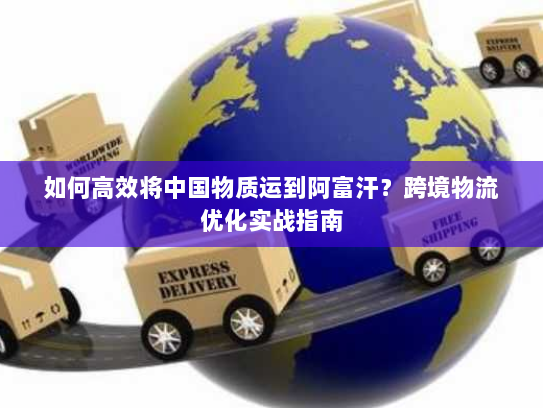 如何高效将中国物质运到阿富汗?跨境物流优化实战指南 如何高效将中国物质运到阿富汗?跨境物流优化实战指南