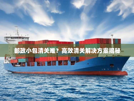 邮政小包清关难？高效清关解决方案揭秘