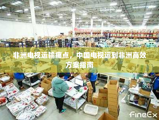 非洲电视运输痛点,中国电视运到非洲高效方案指南 非洲电视运输痛点,中国电视运到非洲高效方案指南