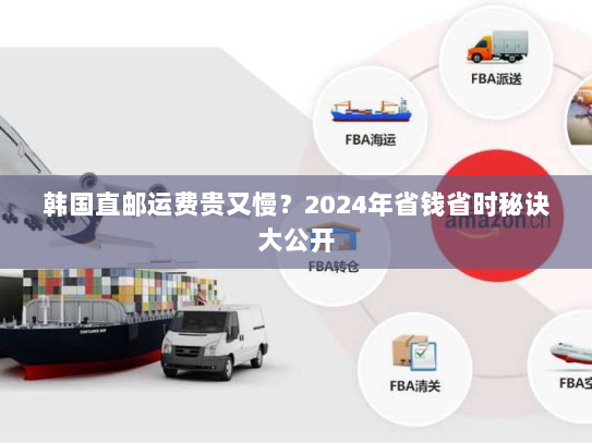 韩国直邮运费贵又慢?2024年省钱省时秘诀大公开 韩国直邮运费贵又慢?2024年省钱省时秘诀大公开