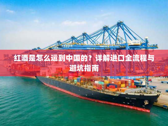 红酒是怎么运到中国的?详解进口全流程与避坑指南 红酒是怎么运到中国的?详解进口全流程与避坑指南