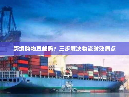 跨境购物直邮吗?三步解决物流时效痛点 跨境购物直邮吗?三步解决物流时效痛点