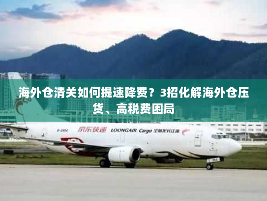海外仓清关如何提速降费?3招化解海外仓压货、高税费困局 海外仓清关如何提速降费?3招化解海外仓压货、高税费困局