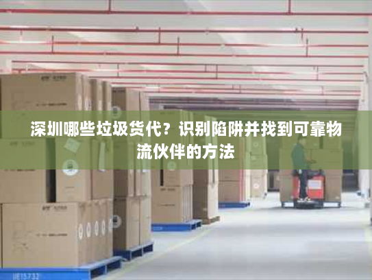 深圳哪些垃圾货代？识别陷阱并找到可靠物流伙伴的方法