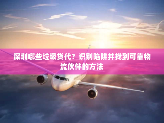 深圳哪些垃圾货代？识别陷阱并找到可靠物流伙伴的方法