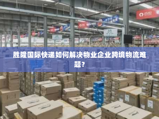 胜隆国际快递如何解决物业企业跨境物流难题? 胜隆国际快递如何解决物业企业跨境物流难题?