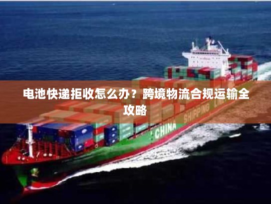 电池快递拒收怎么办？跨境物流合规运输全攻略