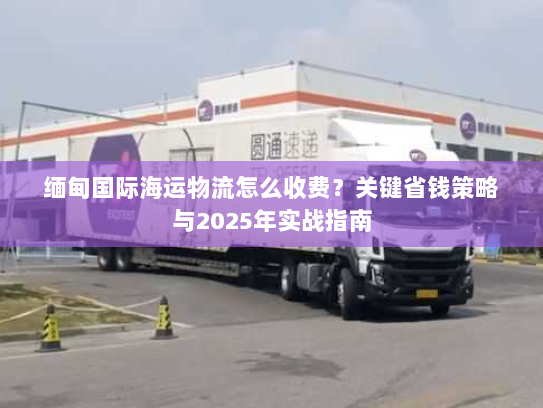 缅甸国际海运物流怎么收费？关键省钱策略与2025年实战指南