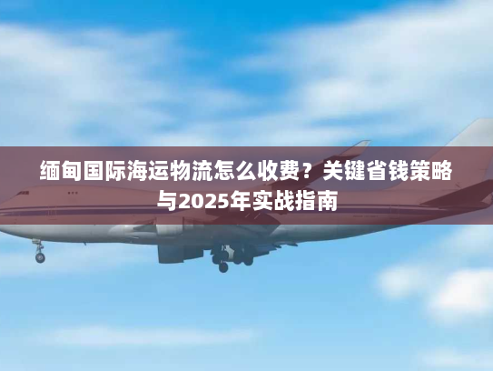 缅甸国际海运物流怎么收费？关键省钱策略与2025年实战指南