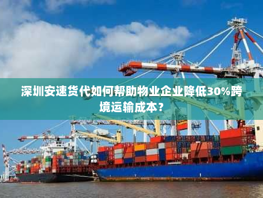 深圳安速货代如何帮助物业企业降低30%跨境运输成本？