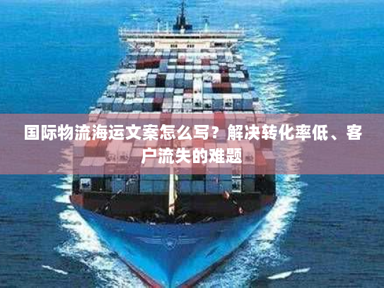 国际物流海运文案怎么写？解决转化率低、客户流失的难题