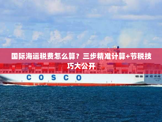 国际海运税费怎么算?三步精准计算+节税技巧大公开 国际海运税费怎么算?三步精准计算+节税技巧大公开