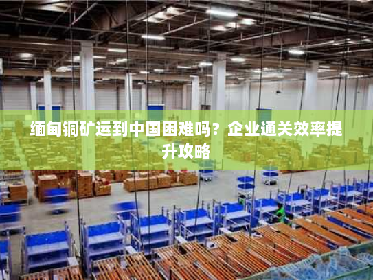 缅甸铜矿运到中国困难吗？企业通关效率提升攻略