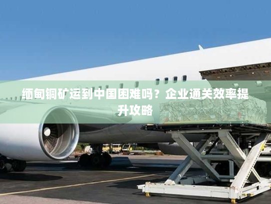 缅甸铜矿运到中国困难吗？企业通关效率提升攻略