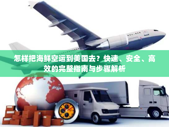 怎样把海鲜空运到美国去?快速、安全、高效的完整指南与步骤解析 怎样把海鲜空运到美国去?快速、安全、高效的完整指南与步骤解析