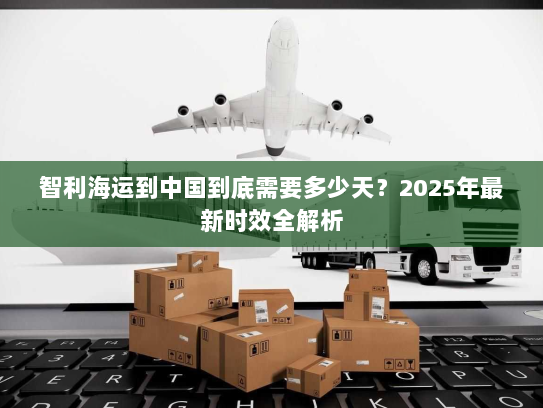 智利海运到中国到底需要多少天？2025年最新时效全解析
