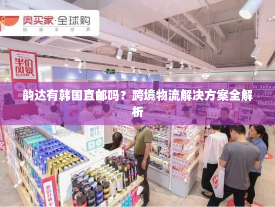 韵达有韩国直邮吗?跨境物流解决方案全解析 韵达有韩国直邮吗?跨境物流解决方案全解析