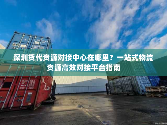 深圳货代资源对接中心在哪里？一站式物流资源高效对接平台指南