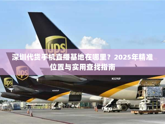 深圳代货手机直播基地在哪里?2025年精准位置与实用查找指南 深圳代货手机直播基地在哪里?2025年精准位置与实用查找指南