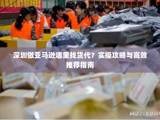 深圳做亚马逊哪里找货代?实操攻略与高效推荐指南 深圳做亚马逊哪里找货代?实操攻略与高效推荐指南