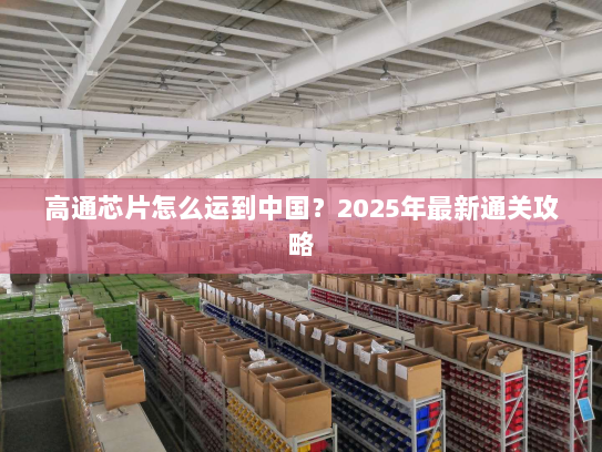 高通芯片怎么运到中国?2025年最新通关攻略 高通芯片怎么运到中国?2025年最新通关攻略