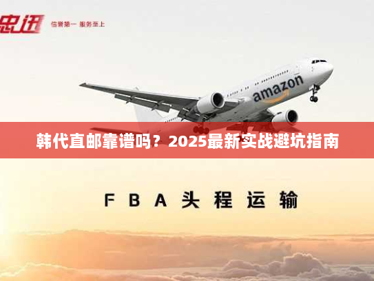 韩代直邮靠谱吗?2025最新实战避坑指南 韩代直邮靠谱吗?2025最新实战避坑指南