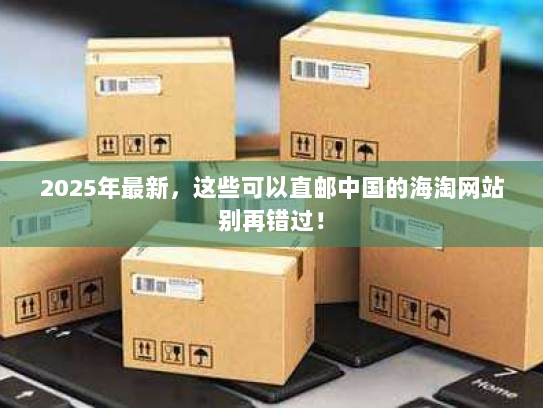 2025年最新,这些可以直邮中国的海淘网站别再错过! 2025年最新,这些可以直邮中国的海淘网站别再错过!