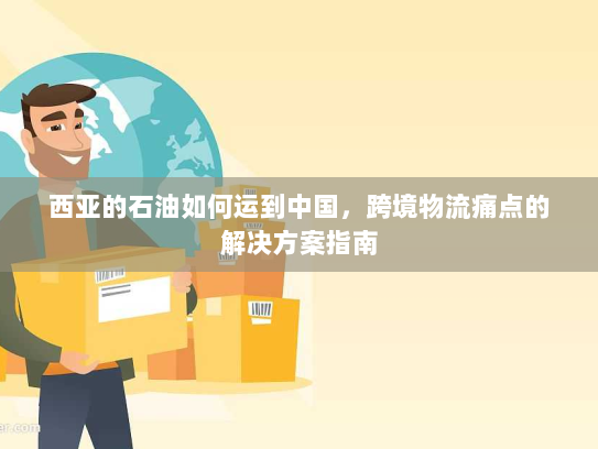 西亚的石油如何运到中国,跨境物流痛点的解决方案指南 西亚的石油如何运到中国,跨境物流痛点的解决方案指南