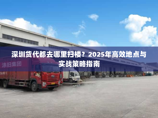 深圳货代都去哪里扫楼?2025年高效地点与实战策略指南 深圳货代都去哪里扫楼?2025年高效地点与实战策略指南