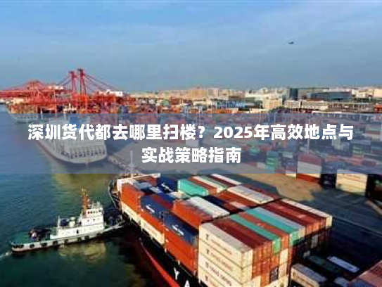 深圳货代都去哪里扫楼?2025年高效地点与实战策略指南 深圳货代都去哪里扫楼?2025年高效地点与实战策略指南