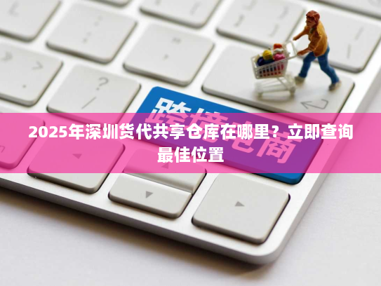 2025年深圳货代共享仓库在哪里?立即查询最佳位置 2025年深圳货代共享仓库在哪里?立即查询最佳位置