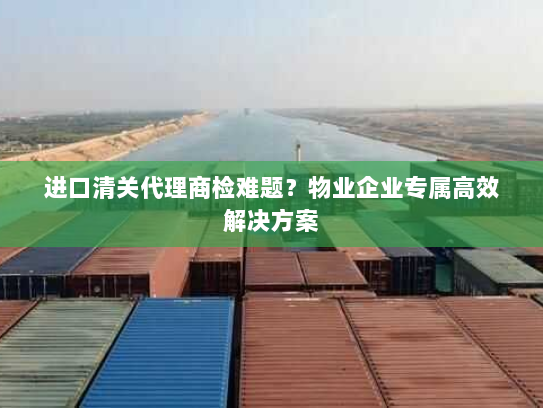进口清关代理商检难题?物业企业专属高效解决方案 进口清关代理商检难题?物业企业专属高效解决方案