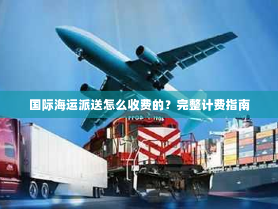 国际海运派送怎么收费的？完整计费指南