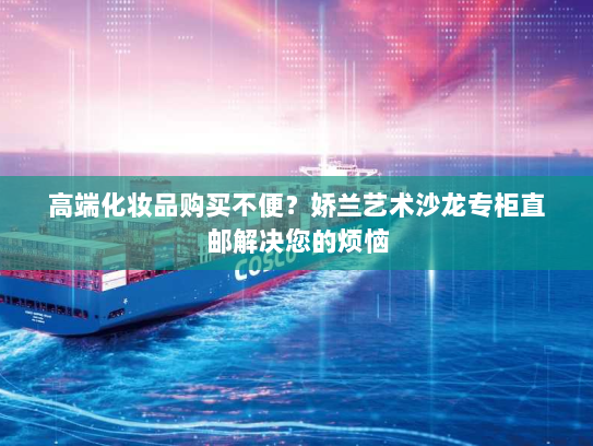 高端化妆品购买不便?娇兰艺术沙龙专柜直邮解决您的烦恼 高端化妆品购买不便?娇兰艺术沙龙专柜直邮解决您的烦恼