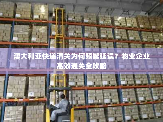 澳大利亚快递清关为何频繁延误?物业企业高效通关全攻略 澳大利亚快递清关为何频繁延误?物业企业高效通关全攻略