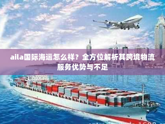 aila国际海运怎么样?全方位解析其跨境物流服务优势与不足 aila国际海运怎么样?全方位解析其跨境物流服务优势与不足