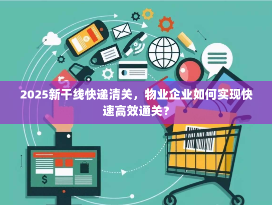 2025新干线快递清关,物业企业如何实现快速高效通关? 2025新干线快递清关,物业企业如何实现快速高效通关?
