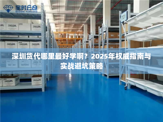深圳货代哪里最好学啊?2025年权威指南与实战避坑策略 深圳货代哪里最好学啊?2025年权威指南与实战避坑策略