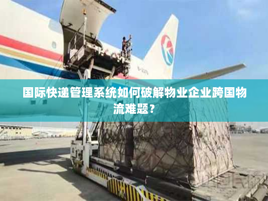 国际快递管理系统如何破解物业企业跨国物流难题? 国际快递管理系统如何破解物业企业跨国物流难题?
