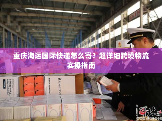 重庆海运国际快递怎么寄?超详细跨境物流实操指南 重庆海运国际快递怎么寄?超详细跨境物流实操指南