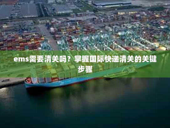 ems需要清关吗？掌握国际快递清关的关键步骤