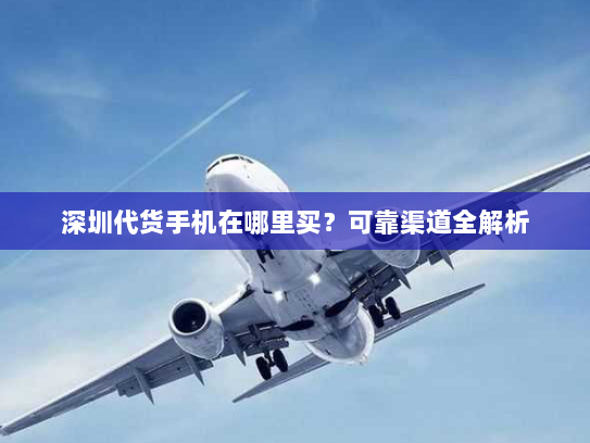 深圳代货手机在哪里买?可靠渠道全解析 深圳代货手机在哪里买?可靠渠道全解析