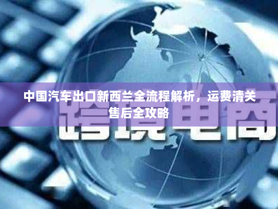 中国汽车出口新西兰全流程解析，运费清关售后全攻略