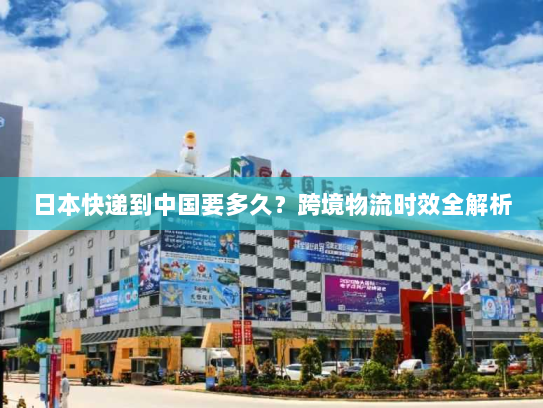 日本快递到中国要多久?跨境物流时效全解析 日本快递到中国要多久?跨境物流时效全解析