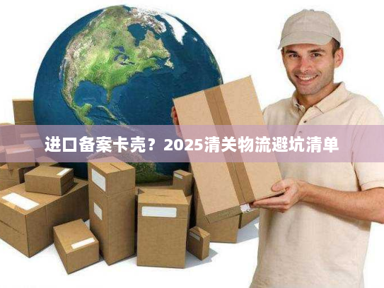 进口备案卡壳？2025清关物流避坑清单
