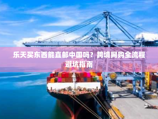 乐天买东西能直邮中国吗？跨境网购全流程避坑指南